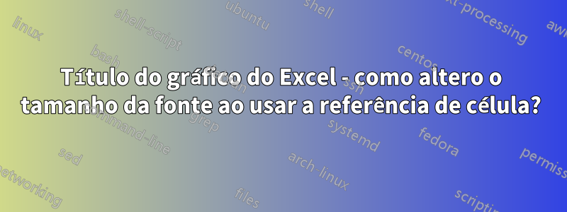 Título do gráfico do Excel - como altero o tamanho da fonte ao usar a referência de célula?