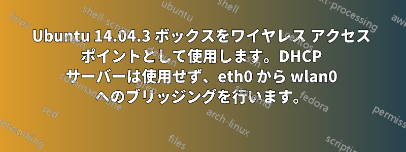 Ubuntu 14.04.3 ボックスをワイヤレス アクセス ポイントとして使用します。DHCP サーバーは使用せず、eth0 から wlan0 へのブリッジングを行います。