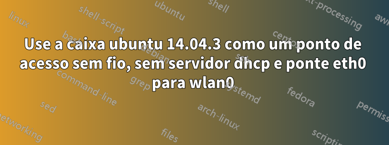 Use a caixa ubuntu 14.04.3 como um ponto de acesso sem fio, sem servidor dhcp e ponte eth0 para wlan0