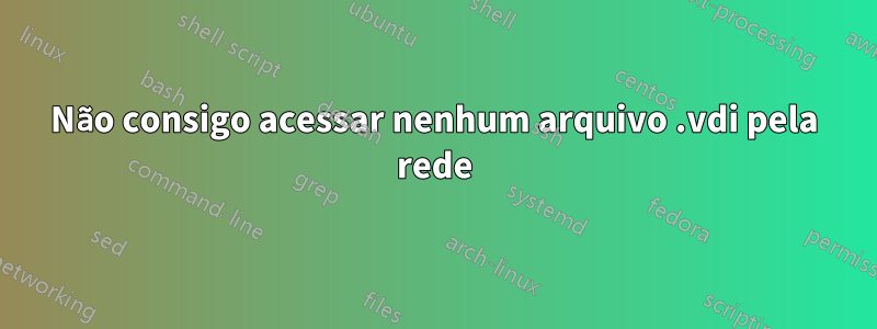 Não consigo acessar nenhum arquivo .vdi pela rede