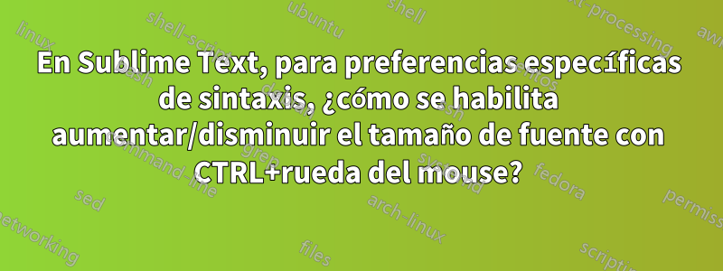 En Sublime Text, para preferencias específicas de sintaxis, ¿cómo se habilita aumentar/disminuir el tamaño de fuente con CTRL+rueda del mouse?