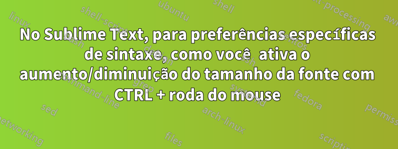 No Sublime Text, para preferências específicas de sintaxe, como você ativa o aumento/diminuição do tamanho da fonte com CTRL + roda do mouse