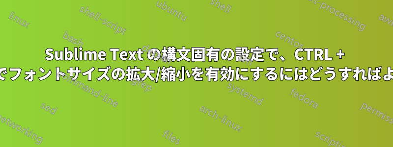 Sublime Text の構文固有の設定で、CTRL + マウスホイールでフォントサイズの拡大/縮小を有効にするにはどうすればよいでしょうか。