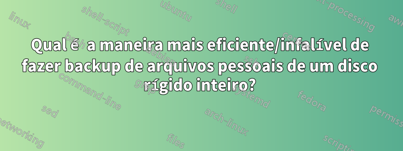 Qual é a maneira mais eficiente/infalível de fazer backup de arquivos pessoais de um disco rígido inteiro?