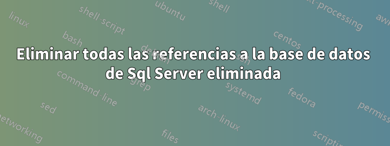 Eliminar todas las referencias a la base de datos de Sql Server eliminada