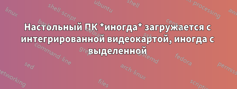 Настольный ПК *иногда* загружается с интегрированной видеокартой, иногда с выделенной