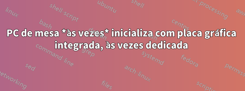 PC de mesa *às vezes* inicializa com placa gráfica integrada, às vezes dedicada