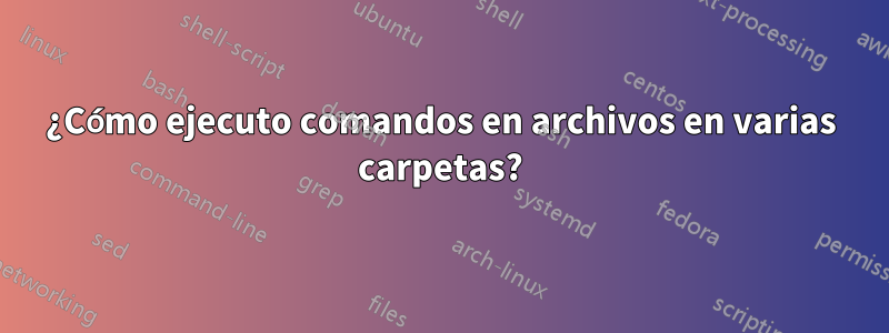 ¿Cómo ejecuto comandos en archivos en varias carpetas?