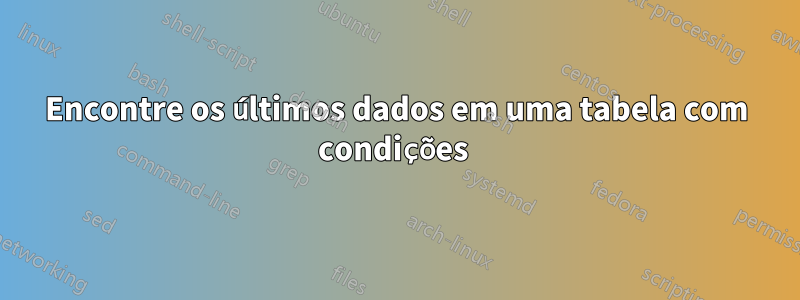 Encontre os últimos dados em uma tabela com condições 