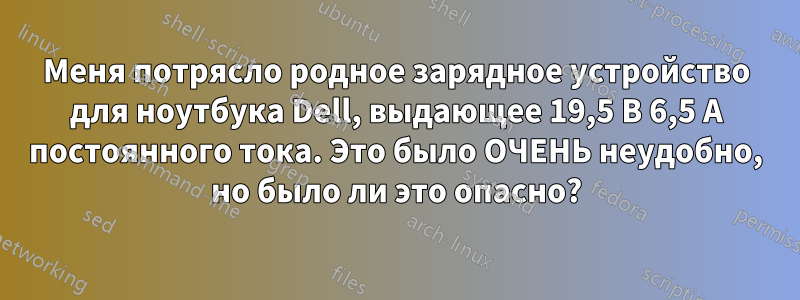 Меня потрясло родное зарядное устройство для ноутбука Dell, выдающее 19,5 В 6,5 А постоянного тока. Это было ОЧЕНЬ неудобно, но было ли это опасно?