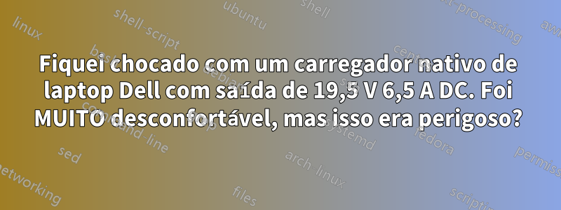 Fiquei chocado com um carregador nativo de laptop Dell com saída de 19,5 V 6,5 A DC. Foi MUITO desconfortável, mas isso era perigoso?