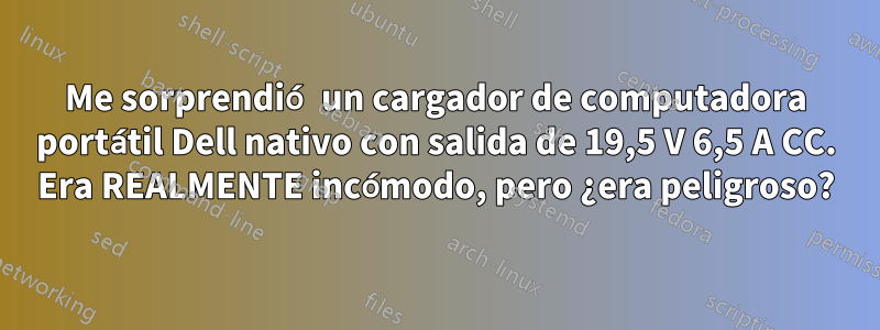 Me sorprendió un cargador de computadora portátil Dell nativo con salida de 19,5 V 6,5 A CC. Era REALMENTE incómodo, pero ¿era peligroso?