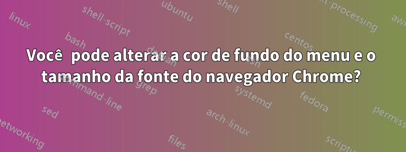 Você pode alterar a cor de fundo do menu e o tamanho da fonte do navegador Chrome?