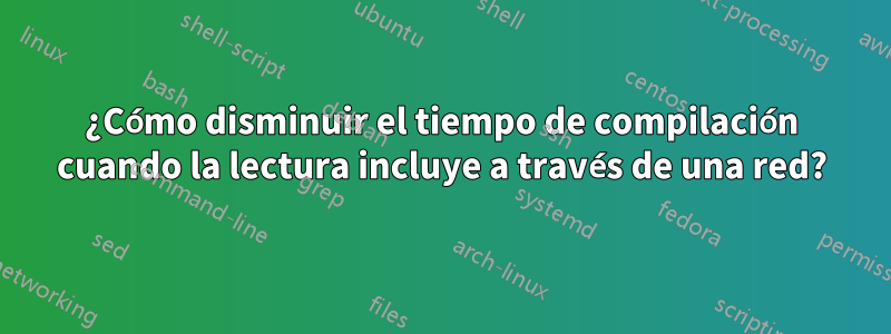 ¿Cómo disminuir el tiempo de compilación cuando la lectura incluye a través de una red?