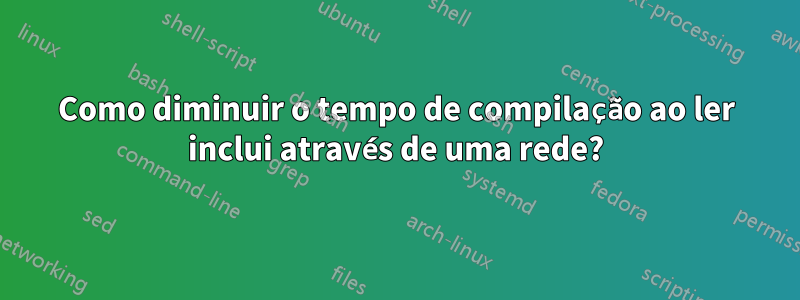 Como diminuir o tempo de compilação ao ler inclui através de uma rede?