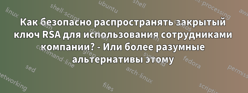 Как безопасно распространять закрытый ключ RSA для использования сотрудниками компании? - Или более разумные альтернативы этому