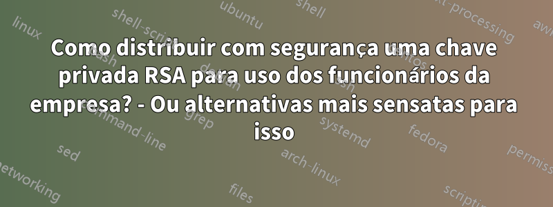 Como distribuir com segurança uma chave privada RSA para uso dos funcionários da empresa? - Ou alternativas mais sensatas para isso