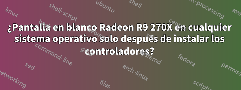 ¿Pantalla en blanco Radeon R9 270X en cualquier sistema operativo solo después de instalar los controladores?