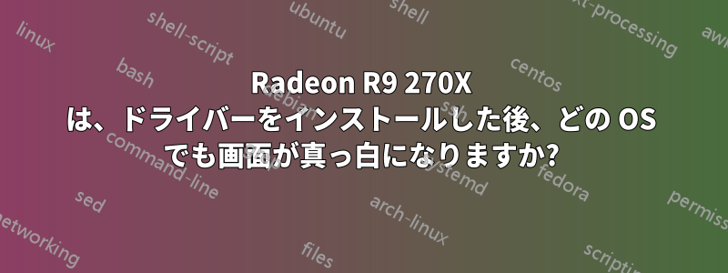 Radeon R9 270X は、ドライバーをインストールした後、どの OS でも画面が真っ白になりますか?