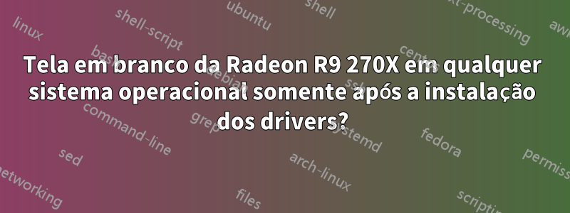 Tela em branco da Radeon R9 270X em qualquer sistema operacional somente após a instalação dos drivers?