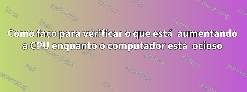 Como faço para verificar o que está aumentando a CPU enquanto o computador está ocioso