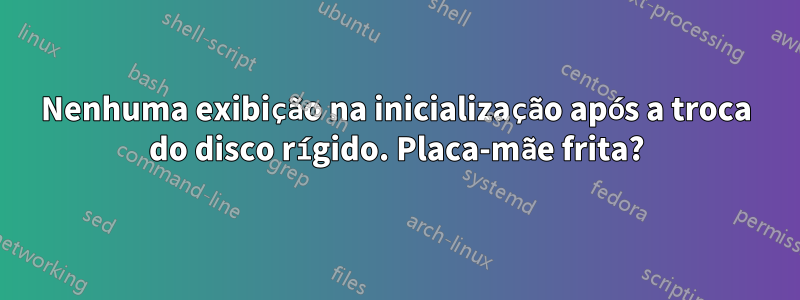 Nenhuma exibição na inicialização após a troca do disco rígido. Placa-mãe frita?