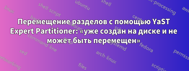 Перемещение разделов с помощью YaST Expert Partitioner: «уже создан на диске и не может быть перемещен»