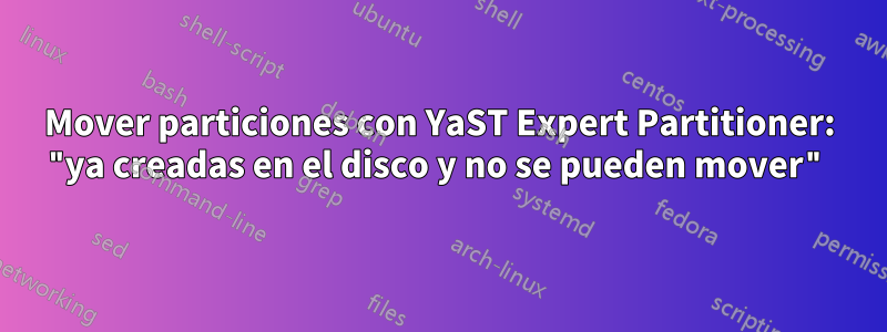 Mover particiones con YaST Expert Partitioner: "ya creadas en el disco y no se pueden mover"