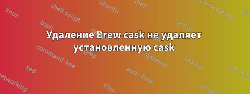 Удаление Brew cask не удаляет установленную cask