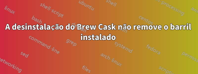 A desinstalação do Brew Cask não remove o barril instalado