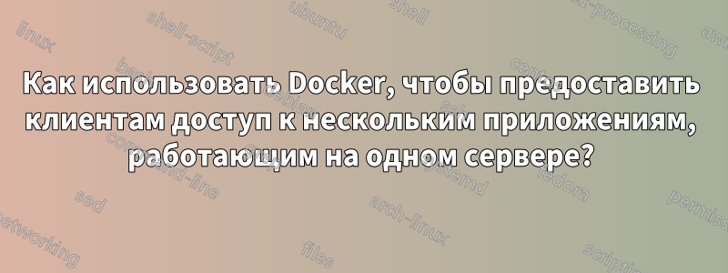 Как использовать Docker, чтобы предоставить клиентам доступ к нескольким приложениям, работающим на одном сервере?