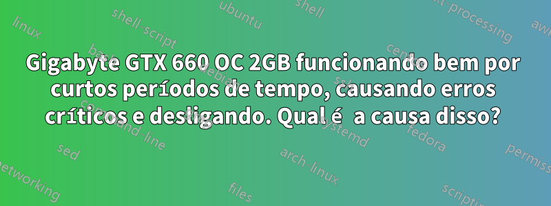 Gigabyte GTX 660 OC 2GB funcionando bem por curtos períodos de tempo, causando erros críticos e desligando. Qual é a causa disso?