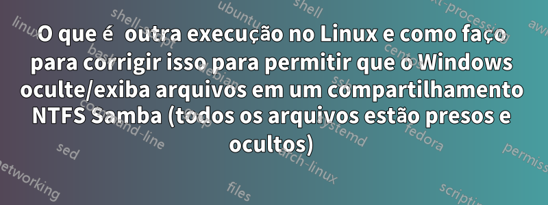 O que é outra execução no Linux e como faço para corrigir isso para permitir que o Windows oculte/exiba arquivos em um compartilhamento NTFS Samba (todos os arquivos estão presos e ocultos)