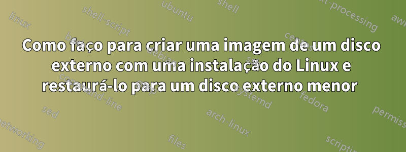 Como faço para criar uma imagem de um disco externo com uma instalação do Linux e restaurá-lo para um disco externo menor 