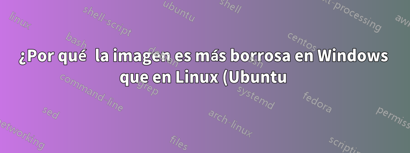 ¿Por qué la imagen es más borrosa en Windows que en Linux (Ubuntu)?