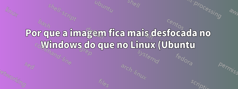 Por que a imagem fica mais desfocada no Windows do que no Linux (Ubuntu)?