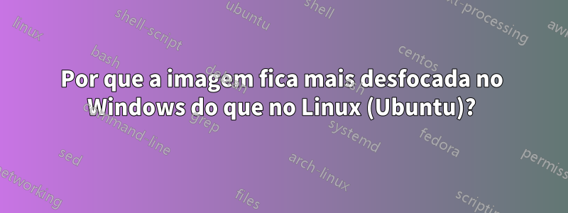 Por que a imagem fica mais desfocada no Windows do que no Linux (Ubuntu)?