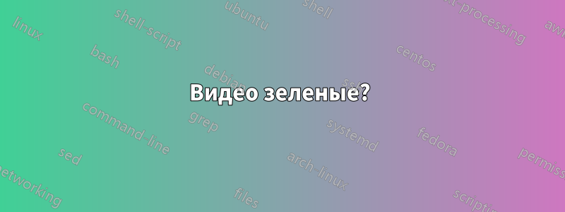 Видео зеленые?