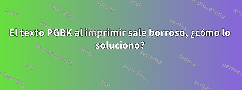 El texto PGBK al imprimir sale borroso, ¿cómo lo soluciono?