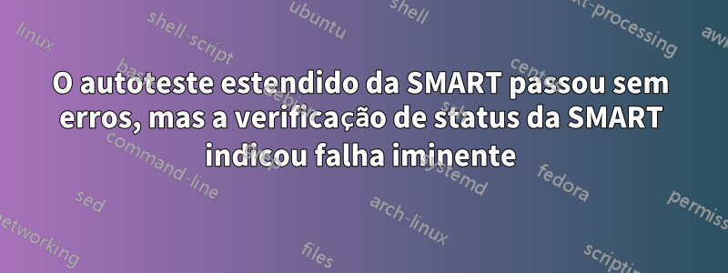 O autoteste estendido da SMART passou sem erros, mas a verificação de status da SMART indicou falha iminente