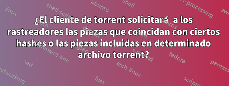 ¿El cliente de torrent solicitará a los rastreadores las piezas que coincidan con ciertos hashes o las piezas incluidas en determinado archivo torrent?