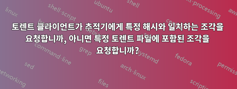 토렌트 클라이언트가 추적기에게 특정 해시와 일치하는 조각을 요청합니까, 아니면 특정 토렌트 파일에 포함된 조각을 요청합니까?