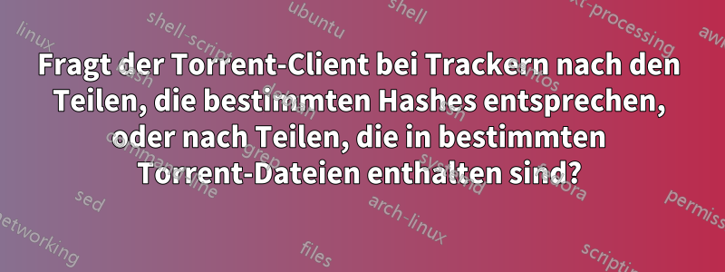 Fragt der Torrent-Client bei Trackern nach den Teilen, die bestimmten Hashes entsprechen, oder nach Teilen, die in bestimmten Torrent-Dateien enthalten sind?