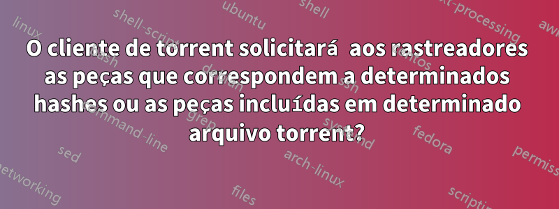 O cliente de torrent solicitará aos rastreadores as peças que correspondem a determinados hashes ou as peças incluídas em determinado arquivo torrent?