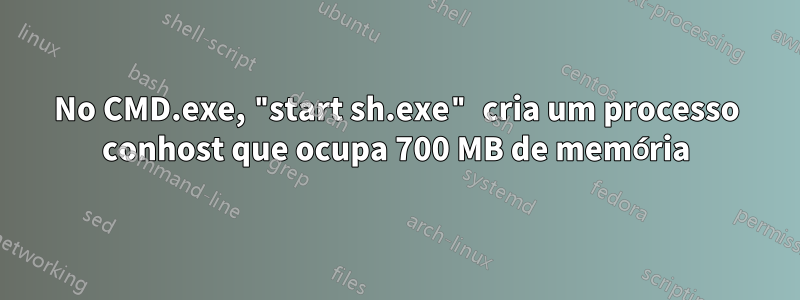 No CMD.exe, "start sh.exe" cria um processo conhost que ocupa 700 MB de memória