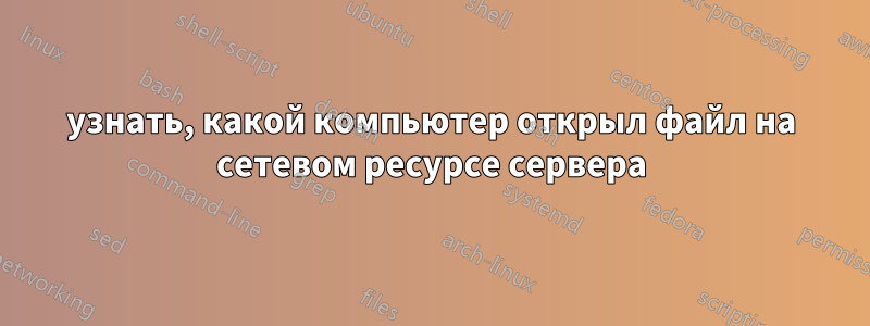 узнать, какой компьютер открыл файл на сетевом ресурсе сервера