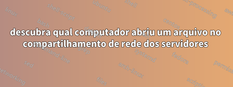 descubra qual computador abriu um arquivo no compartilhamento de rede dos servidores