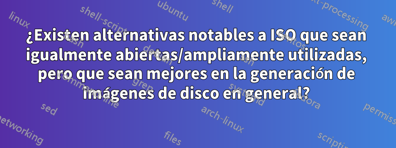 ¿Existen alternativas notables a ISO que sean igualmente abiertas/ampliamente utilizadas, pero que sean mejores en la generación de imágenes de disco en general?