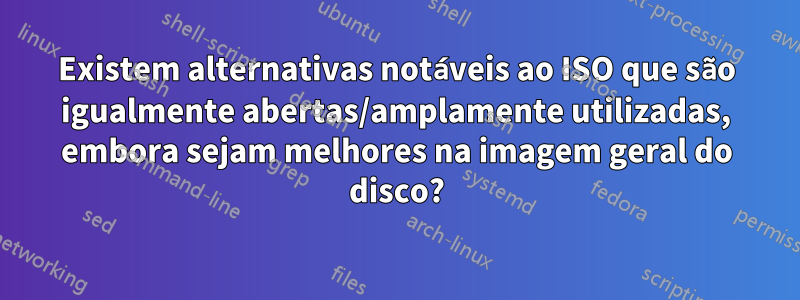 Existem alternativas notáveis ​​​​ao ISO que são igualmente abertas/amplamente utilizadas, embora sejam melhores na imagem geral do disco?