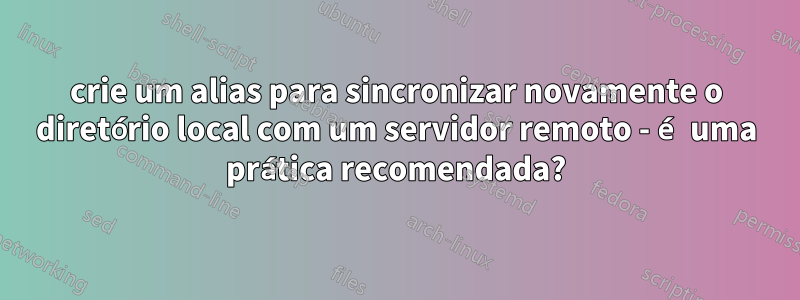 crie um alias para sincronizar novamente o diretório local com um servidor remoto - é uma prática recomendada?